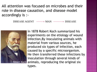 All attention was focused on microbes and their
role in disease causation, and disease model
accordingly is :-
DISEASE AGENT MAN DISEASE
In 1878 Robert Koch summarized his
experiments on the etiology of wound
infection,By inoculating animals with
material from various sources, he
produced six types of infection, each
caused by a specific microorganism.
He then transferred these infections by
inoculation through several kinds of
animals, reproducing the original six
types.
Robert Koch
 