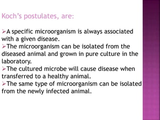 Koch’s postulates, are:
A specific microorganism is always associated
with a given disease.
The microorganism can be isolated from the
diseased animal and grown in pure culture in the
laboratory.
The cultured microbe will cause disease when
transferred to a healthy animal.
The same type of microorganism can be isolated
from the newly infected animal.
 