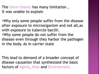 The Germ theory has many limitation ,
It was unable to explain
Why only some people suffer from the disease
after exposure to microorganism and not all,as
with exposure to tubercle bacilli.
Why some people do not suffer from the
disease even through they harbor the pathogen
in the body. As in carrier state
This lead to demand of a broader concept of
disease causation that synthesized the basic
factors of Agent, Host and Environment.
 