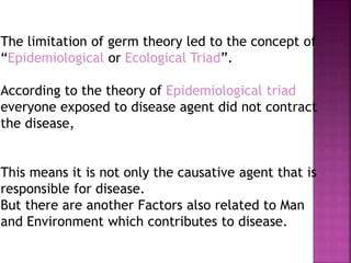 The limitation of germ theory led to the concept of
“Epidemiological or Ecological Triad”.
According to the theory of Epidemiological triad
everyone exposed to disease agent did not contract
the disease,
This means it is not only the causative agent that is
responsible for disease.
But there are another Factors also related to Man
and Environment which contributes to disease.
 