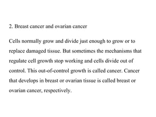 2. Breast cancer and ovarian cancer
Cells normally grow and divide just enough to grow or to
replace damaged tissue. But sometimes the mechanisms that
regulate cell growth stop working and cells divide out of
control. This out-of-control growth is called cancer. Cancer
that develops in breast or ovarian tissue is called breast or
ovarian cancer, respectively.
 