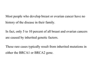 Most people who develop breast or ovarian cancer have no
history of the disease in their family.
In fact, only 5 to 10 percent of all breast and ovarian cancers
are caused by inherited genetic factors.
These rare cases typically result from inherited mutations in
either the BRCA1 or BRCA2 gene.
 