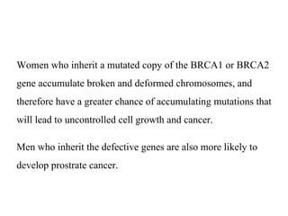 Women who inherit a mutated copy of the BRCA1 or BRCA2
gene accumulate broken and deformed chromosomes, and
therefore have a greater chance of accumulating mutations that
will lead to uncontrolled cell growth and cancer.
Men who inherit the defective genes are also more likely to
develop prostrate cancer.
 