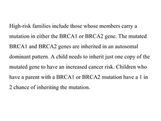 High-risk families include those whose members carry a
mutation in either the BRCA1 or BRCA2 gene. The mutated
BRCA1 and BRCA2 genes are inherited in an autosomal
dominant pattern. A child needs to inherit just one copy of the
mutated gene to have an increased cancer risk. Children who
have a parent with a BRCA1 or BRCA2 mutation have a 1 in
2 chance of inheriting the mutation.
 