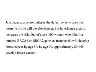 Just because a person inherits the defective gene does not
mean he or she will develop cancer, but inheritance greatly
increases the risk. Out of every 100 women who inherit a
mutated BRCA1 or BRCA2 gene, as many as 60 will develop
breast cancer by age 50; by age 70, approximately 80 will
develop breast cancer.
 