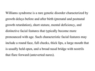 Williams syndrome is a rare genetic disorder characterized by
growth delays before and after birth (prenatal and postnatal
growth retardation), short stature, mental deficiency, and
distinctive facial features that typically become more
pronounced with age. Such characteristic facial features may
include a round face, full cheeks, thick lips, a large mouth that
is usually held open, and a broad nasal bridge with nostrils
that flare forward (anteverted nares).
 