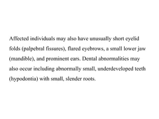 Affected individuals may also have unusually short eyelid
folds (palpebral fissures), flared eyebrows, a small lower jaw
(mandible), and prominent ears. Dental abnormalities may
also occur including abnormally small, underdeveloped teeth
(hypodontia) with small, slender roots.
 