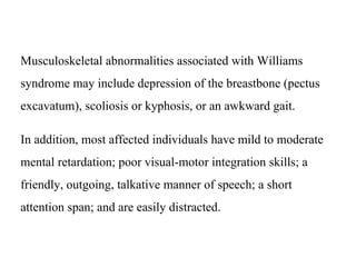 Musculoskeletal abnormalities associated with Williams
syndrome may include depression of the breastbone (pectus
excavatum), scoliosis or kyphosis, or an awkward gait.
In addition, most affected individuals have mild to moderate
mental retardation; poor visual-motor integration skills; a
friendly, outgoing, talkative manner of speech; a short
attention span; and are easily distracted.
 
