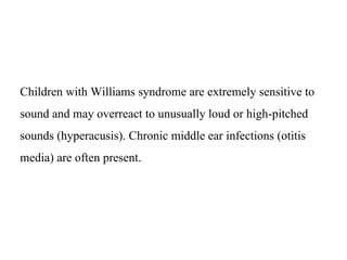 Children with Williams syndrome are extremely sensitive to
sound and may overreact to unusually loud or high-pitched
sounds (hyperacusis). Chronic middle ear infections (otitis
media) are often present.
 
