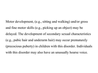 Motor development, (e.g., sitting and walking) and/or gross
and fine motor skills (e.g., picking up an object) may be
delayed. The development of secondary sexual characteristics
(e.g., pubic hair and underarm hair) may occur prematurely
(precocious puberty) in children with this disorder. Individuals
with this disorder may also have an unusually hoarse voice.
 