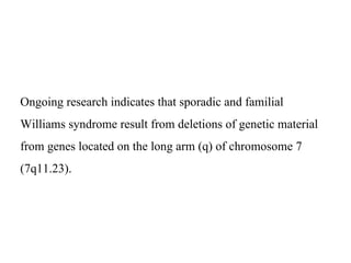 Ongoing research indicates that sporadic and familial
Williams syndrome result from deletions of genetic material
from genes located on the long arm (q) of chromosome 7
(7q11.23).
 