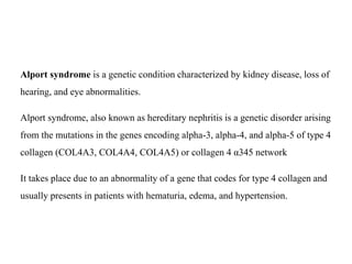 Alport syndrome is a genetic condition characterized by kidney disease, loss of
hearing, and eye abnormalities.
Alport syndrome, also known as hereditary nephritis is a genetic disorder arising
from the mutations in the genes encoding alpha-3, alpha-4, and alpha-5 of type 4
collagen (COL4A3, COL4A4, COL4A5) or collagen 4 α345 network
It takes place due to an abnormality of a gene that codes for type 4 collagen and
usually presents in patients with hematuria, edema, and hypertension.
 
