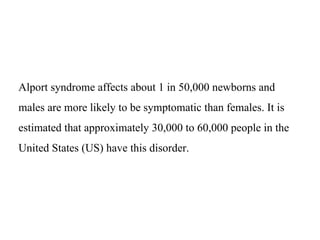 Alport syndrome affects about 1 in 50,000 newborns and
males are more likely to be symptomatic than females. It is
estimated that approximately 30,000 to 60,000 people in the
United States (US) have this disorder.
 