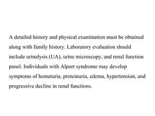 A detailed history and physical examination must be obtained
along with family history. Laboratory evaluation should
include urinalysis (UA), urine microscopy, and renal function
panel. Individuals with Alport syndrome may develop
symptoms of hematuria, proteinuria, edema, hypertension, and
progressive decline in renal functions.
 