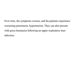 Over time, the symptoms worsen, and the patients experience
worsening proteinuria, hypertension. They can also present
with gross hematuria following an upper respiratory tract
infection.
 
