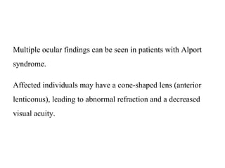 Multiple ocular findings can be seen in patients with Alport
syndrome.
Affected individuals may have a cone-shaped lens (anterior
lenticonus), leading to abnormal refraction and a decreased
visual acuity.
 