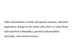 Other abnormalities include subcapsular cataracts, abnormal
pigmentary changes in the retina with yellow or white flecks
(dot-and-fleck retinopathy), posterior polymorphous
dystrophy, and corneal erosions.
 