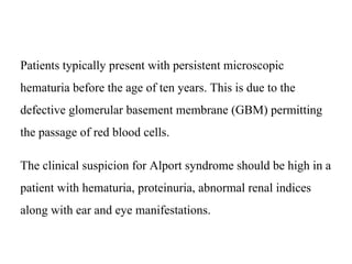 Patients typically present with persistent microscopic
hematuria before the age of ten years. This is due to the
defective glomerular basement membrane (GBM) permitting
the passage of red blood cells.
The clinical suspicion for Alport syndrome should be high in a
patient with hematuria, proteinuria, abnormal renal indices
along with ear and eye manifestations.
 