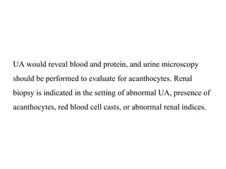 UA would reveal blood and protein, and urine microscopy
should be performed to evaluate for acanthocytes. Renal
biopsy is indicated in the setting of abnormal UA, presence of
acanthocytes, red blood cell casts, or abnormal renal indices.
 