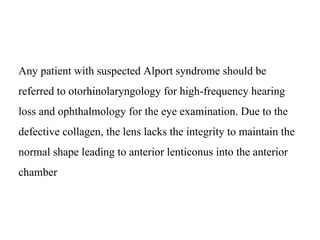 Any patient with suspected Alport syndrome should be
referred to otorhinolaryngology for high-frequency hearing
loss and ophthalmology for the eye examination. Due to the
defective collagen, the lens lacks the integrity to maintain the
normal shape leading to anterior lenticonus into the anterior
chamber
 