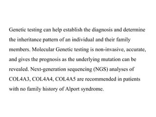Genetic testing can help establish the diagnosis and determine
the inheritance pattern of an individual and their family
members. Molecular Genetic testing is non-invasive, accurate,
and gives the prognosis as the underlying mutation can be
revealed. Next-generation sequencing (NGS) analyses of
COL4A3, COL4A4, COL4A5 are recommended in patients
with no family history of Alport syndrome.
 