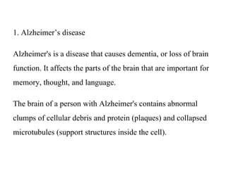 1. Alzheimer’s disease
Alzheimer's is a disease that causes dementia, or loss of brain
function. It affects the parts of the brain that are important for
memory, thought, and language.
The brain of a person with Alzheimer's contains abnormal
clumps of cellular debris and protein (plaques) and collapsed
microtubules (support structures inside the cell).
 