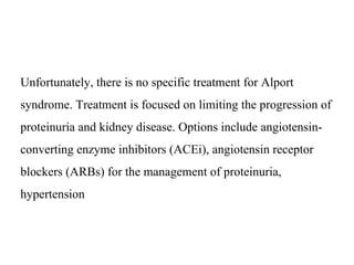 Unfortunately, there is no specific treatment for Alport
syndrome. Treatment is focused on limiting the progression of
proteinuria and kidney disease. Options include angiotensin-
converting enzyme inhibitors (ACEi), angiotensin receptor
blockers (ARBs) for the management of proteinuria,
hypertension
 