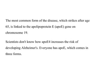 The most common form of the disease, which strikes after age
65, is linked to the apolipoprotein E (apoE) gene on
chromosome 19.
Scientists don't know how apoE4 increases the risk of
developing Alzheimer's. Everyone has apoE, which comes in
three forms.
 