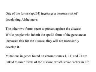 One of the forms (apoE4) increases a person's risk of
developing Alzheimer's.
The other two forms seem to protect against the disease.
While people who inherit the apoE4 form of the gene are at
increased risk for the disease, they will not necessarily
develop it.
Mutations in genes found on chromosomes 1, 14, and 21 are
linked to rarer forms of the disease, which strike earlier in life.
 