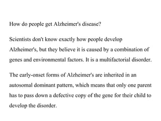 How do people get Alzheimer's disease?
Scientists don't know exactly how people develop
Alzheimer's, but they believe it is caused by a combination of
genes and environmental factors. It is a multifactorial disorder.
The early-onset forms of Alzheimer's are inherited in an
autosomal dominant pattern, which means that only one parent
has to pass down a defective copy of the gene for their child to
develop the disorder.
 