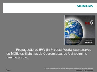 Page 1
© 2009. Siemens Product Lifecycle Management Software Inc. All rights reserved
Siemens PLM Software
NX
Propagação do IPW (In Process Workpiece) através
de Múltiplos Sistemas de Coordenadas de Usinagem no
mesmo arquivo.
 