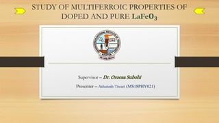 STUDY OF MULTIFERROIC PROPERTIES OF
DOPED AND PURE LaFe𝐎 𝟑
Supervisor – Dr.OroosaSubohi
Presenter – Ashutosh Tiwari (MS18PHY021)
 