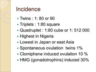 Incidence
 Twins : 1: 80 or 90
 Triplets : 1:80 square
 Quadruplet : 1:80 cube or 1: 512 000
 Highest in Nigeria
 Lowest in Japan or east Asia
 Spontaneous ovulation twins 1%
 Clomiphene induced ovulation 10 %
 HMG (gonadotrophins) induced 30%
 