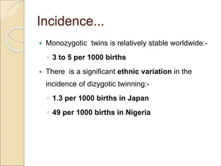 Incidence...
 Monozygotic twins is relatively stable worldwide:-
◦ 3 to 5 per 1000 births
 There is a significant ethnic variation in the
incidence of dizygotic twinning:-
◦ 1.3 per 1000 births in Japan
◦ 49 per 1000 births in Nigeria
 
