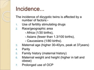 Incidence...
The incidence of dizygotic twins is affected by a
number of factors:-
1. Use of fertility stimulating drugs
2. Race/geographic area
- Africa (1/30 births),
- Asians (fewer than 1.3/100 births),
- Caucasians (1/80 births).
3. Maternal age (higher 30-40yrs, peak at 37years)
4. Parity
5. Family history (maternal history)
6. Maternal weight and height (higher in tall and
obese)
7. Prolonged use of OCP
 