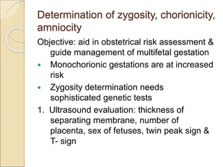 Determination of zygosity, chorionicity,
amniocity
Objective: aid in obstetrical risk assessment &
guide management of multifetal gestation
 Monochorionic gestations are at increased
risk
 Zygosity determination needs
sophisticated genetic tests
1. Ultrasound evaluation: thickness of
separating membrane, number of
placenta, sex of fetuses, twin peak sign &
T- sign
 