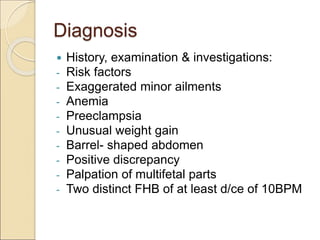 Diagnosis
 History, examination & investigations:
- Risk factors
- Exaggerated minor ailments
- Anemia
- Preeclampsia
- Unusual weight gain
- Barrel- shaped abdomen
- Positive discrepancy
- Palpation of multifetal parts
- Two distinct FHB of at least d/ce of 10BPM
 