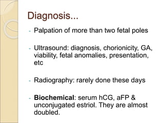 Diagnosis...
- Palpation of more than two fetal poles
- Ultrasound: diagnosis, chorionicity, GA,
viability, fetal anomalies, presentation,
etc
- Radiography: rarely done these days
- Biochemical: serum hCG, aFP &
unconjugated estriol. They are almost
doubled.
 