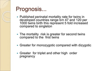 Prognosis...
 Published perinatal mortality rate for twins in
developed countries range b/n 47 and 120 per
1000 twins birth this represent 5 fold increased
compared to singleton
 The mortality risk is greater for second twins
compared to the first twins
 Greater for monozygotic compared with dizygotic
 Greater for triplet and other high order
pregnancy
 