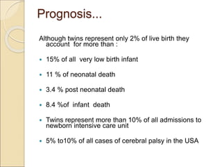 Prognosis...
Although twins represent only 2% of live birth they
account for more than :
 15% of all very low birth infant
 11 % of neonatal death
 3.4 % post neonatal death
 8.4 %of infant death
 Twins represent more than 10% of all admissions to
newborn intensive care unit
 5% to10% of all cases of cerebral palsy in the USA
 