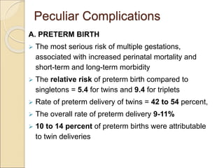 Peculiar Complications
A. PRETERM BIRTH
 The most serious risk of multiple gestations,
associated with increased perinatal mortality and
short-term and long-term morbidity
 The relative risk of preterm birth compared to
singletons = 5.4 for twins and 9.4 for triplets
 Rate of preterm delivery of twins = 42 to 54 percent,
 The overall rate of preterm delivery 9-11%
 10 to 14 percent of preterm births were attributable
to twin deliveries
 