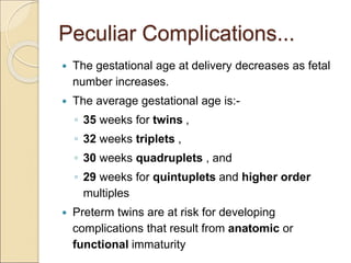 Peculiar Complications...
 The gestational age at delivery decreases as fetal
number increases.
 The average gestational age is:-
◦ 35 weeks for twins ,
◦ 32 weeks triplets ,
◦ 30 weeks quadruplets , and
◦ 29 weeks for quintuplets and higher order
multiples
 Preterm twins are at risk for developing
complications that result from anatomic or
functional immaturity
 
