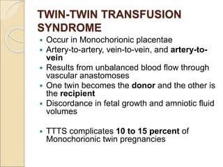 TWIN-TWIN TRANSFUSION
SYNDROME
 Occur in Monochorionic placentae
 Artery-to-artery, vein-to-vein, and artery-to-
vein
 Results from unbalanced blood flow through
vascular anastomoses
 One twin becomes the donor and the other is
the recipient
 Discordance in fetal growth and amniotic fluid
volumes
 TTTS complicates 10 to 15 percent of
Monochorionic twin pregnancies
 