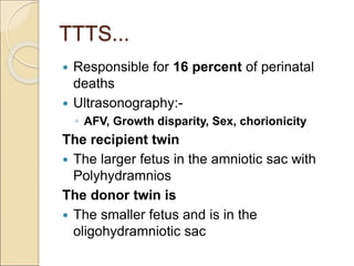 TTTS...
 Responsible for 16 percent of perinatal
deaths
 Ultrasonography:-
◦ AFV, Growth disparity, Sex, chorionicity
The recipient twin
 The larger fetus in the amniotic sac with
Polyhydramnios
The donor twin is
 The smaller fetus and is in the
oligohydramniotic sac
 