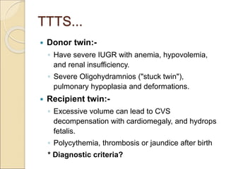 TTTS...
 Donor twin:-
◦ Have severe IUGR with anemia, hypovolemia,
and renal insufficiency.
◦ Severe Oligohydramnios ("stuck twin"),
pulmonary hypoplasia and deformations.
 Recipient twin:-
◦ Excessive volume can lead to CVS
decompensation with cardiomegaly, and hydrops
fetalis.
◦ Polycythemia, thrombosis or jaundice after birth
* Diagnostic criteria?
 