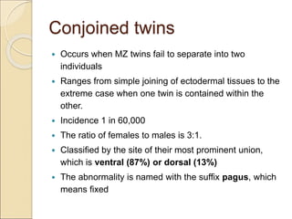 Conjoined twins
 Occurs when MZ twins fail to separate into two
individuals
 Ranges from simple joining of ectodermal tissues to the
extreme case when one twin is contained within the
other.
 Incidence 1 in 60,000
 The ratio of females to males is 3:1.
 Classified by the site of their most prominent union,
which is ventral (87%) or dorsal (13%)
 The abnormality is named with the suffix pagus, which
means fixed
 