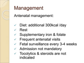 Management
Antenatal management:
 Diet: additional 300kcal /day
 Rest
 Supplementary iron & folate
 Frequent antenatal visits
 Fetal surveillance every 3-4 weeks
 Admission not mandatory
 Tocolytics & steroids are not
indicated
 