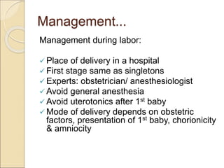 Management...
Management during labor:
 Place of delivery in a hospital
 First stage same as singletons
 Experts: obstetrician/ anesthesiologist
 Avoid general anesthesia
 Avoid uterotonics after 1st baby
 Mode of delivery depends on obstetric
factors, presentation of 1st baby, chorionicity
& amniocity
 