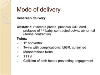 Mode of delivery
Cesarean delivery:
Obstetric: Placenta previa, previous C/D, cord
prolapse of 1st baby, contracted pelvis, abnormal
uterine contraction
Twins:
 1st nonvertex
 Twins with complications: IUGR, conjoined
 Monoamniotic twins
 TTTS
 Collision of both heads preventing engagement
 