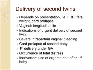 Delivery of second twins
 Depends on presentation, lie, FHB, fetal
weight, cord prolapse
 Vaginal: longitudinal lie
 Indications of urgent delivery of second
twin:
 Severe intrapartum vaginal bleeding
 Cord prolapse of second baby
 1st delivery under GA
 Occurrence of fetal distress
 Inadvertent use of ergometrine after 1st
baby
 